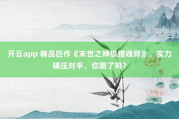 开云app 精品巨作《末世之神级猎魂师》，实力碾压对手，你跪了吗？