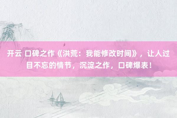 开云 口碑之作《洪荒：我能修改时间》，让人过目不忘的情节，沉淀之作，口碑爆表！