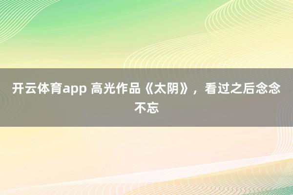 开云体育app 高光作品《太阴》,看过之后念念不忘