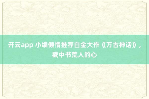 开云app 小编倾情推荐白金大作《万古神话》,戳中书荒人的心