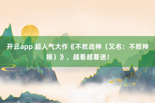 开云app 超人气大作《不败战神（又名：不败神婿）》，越看越着迷！