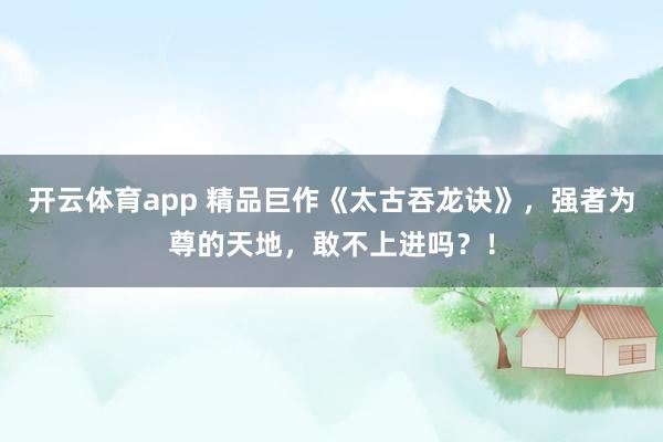 开云体育app 精品巨作《太古吞龙诀》，强者为尊的天地，敢不上进吗？！