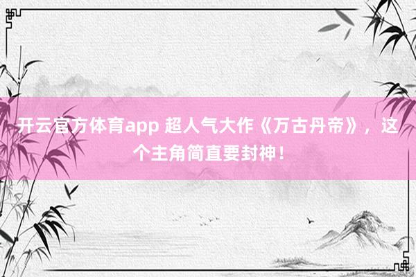 开云官方体育app 超人气大作《万古丹帝》,这个主角简直要封神!