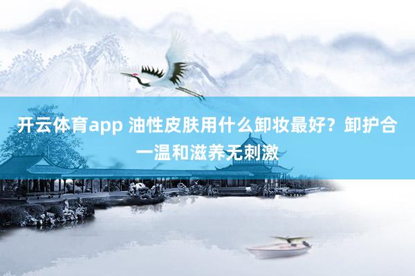 开云体育app 油性皮肤用什么卸妆最好?卸护合一温和滋养无刺激