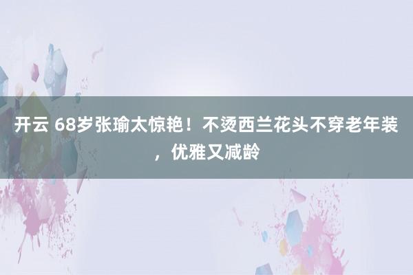 开云 68岁张瑜太惊艳!不烫西兰花头不穿老年装,优雅又减龄