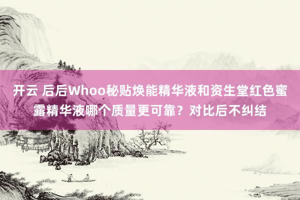 开云 后后Whoo秘贴焕能精华液和资生堂红色蜜露精华液哪个质量更可靠？对比后不纠结