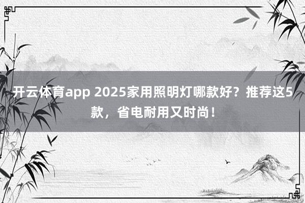 开云体育app 2025家用照明灯哪款好？推荐这5款，省电耐用又时尚！