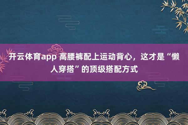 开云体育app 高腰裤配上运动背心,这才是“懒人穿搭”的顶级搭配方式