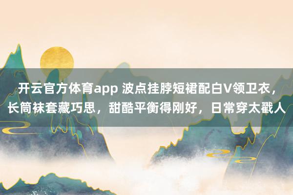 开云官方体育app 波点挂脖短裙配白V领卫衣,长筒袜套藏巧思,甜酷平衡得刚好,日常穿太戳人