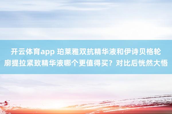 开云体育app 珀莱雅双抗精华液和伊诗贝格轮廓提拉紧致精华液哪个更值得买?对比后恍然大悟