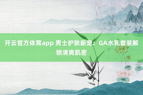 开云官方体育app 男士护肤新宠：GA水乳套装解锁清爽肌密
