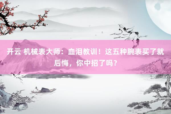 开云 机械表大师：血泪教训！这五种腕表买了就后悔，你中招了吗？
