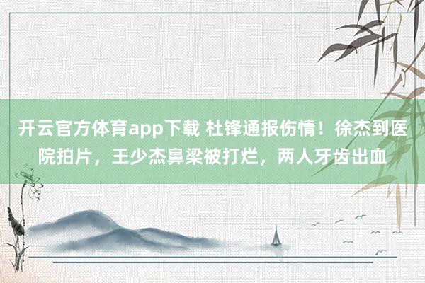 开云官方体育app下载 杜锋通报伤情！徐杰到医院拍片，王少杰鼻梁被打烂，两人牙齿出血