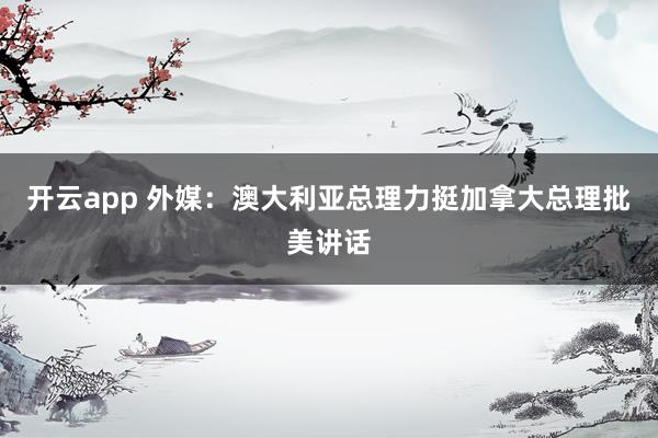 开云app 外媒：澳大利亚总理力挺加拿大总理批美讲话
