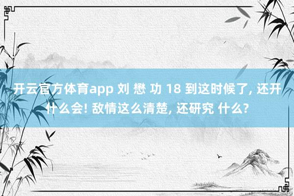 开云官方体育app 刘 懋 功 18 到这时候了， 还开什么会! 敌情这么清楚， 还研究 什么?