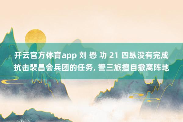 开云官方体育app 刘 懋 功 21 四纵没有完成抗击裴昌会兵团的任务， 警三旅擅自撤离阵地
