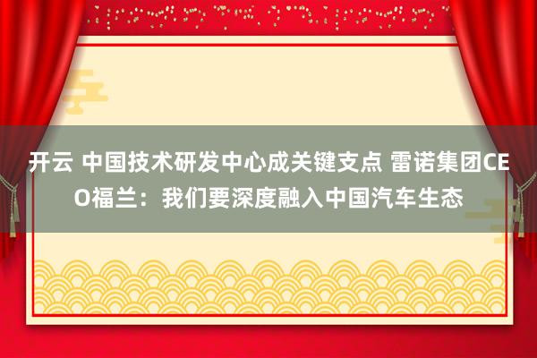 开云 中国技术研发中心成关键支点 雷诺集团CEO福兰:我们要深度融入中国汽车生态