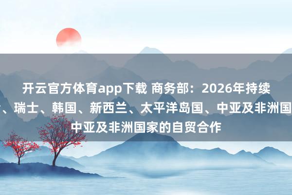 开云官方体育app下载 商务部：2026年持续推进与海合会、瑞士、韩国、新西兰、太平洋岛国、中亚及非洲国家的自贸合作