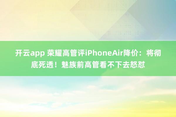 开云app 荣耀高管评iPhoneAir降价：将彻底死透！魅族前高管看不下去怒怼