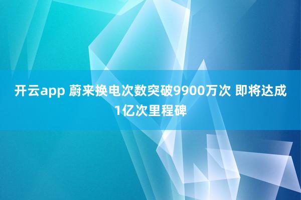 开云app 蔚来换电次数突破9900万次 即将达成1亿次里程碑