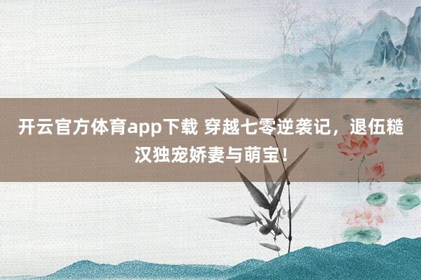 开云官方体育app下载 穿越七零逆袭记,退伍糙汉独宠娇妻与萌宝!