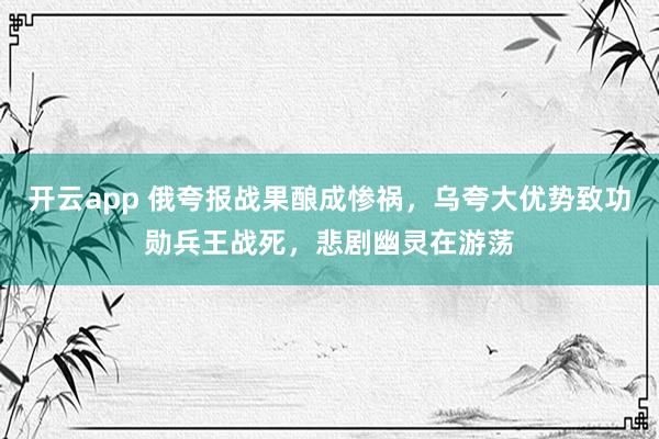 开云app 俄夸报战果酿成惨祸，乌夸大优势致功勋兵王战死，悲剧幽灵在游荡
