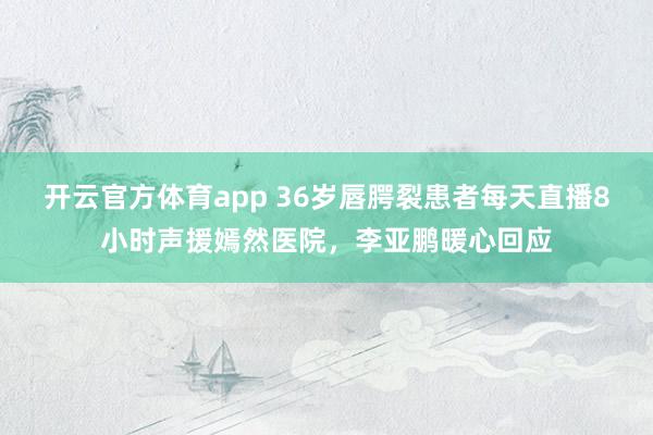 开云官方体育app 36岁唇腭裂患者每天直播8小时声援嫣然医院,李亚鹏暖心回应