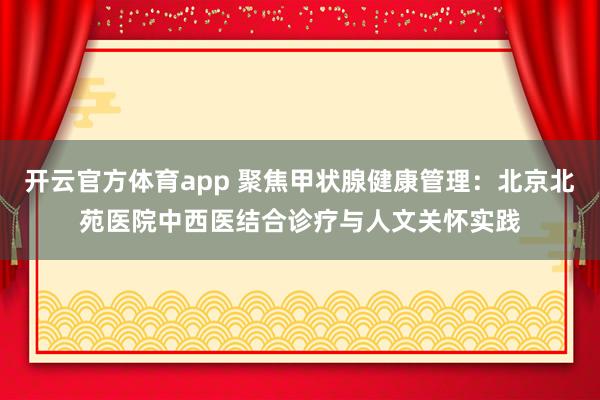 开云官方体育app 聚焦甲状腺健康管理：北京北苑医院中西医结合诊疗与人文关怀实践