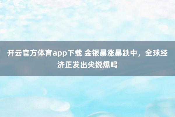 开云官方体育app下载 金银暴涨暴跌中，全球经济正发出尖锐爆鸣