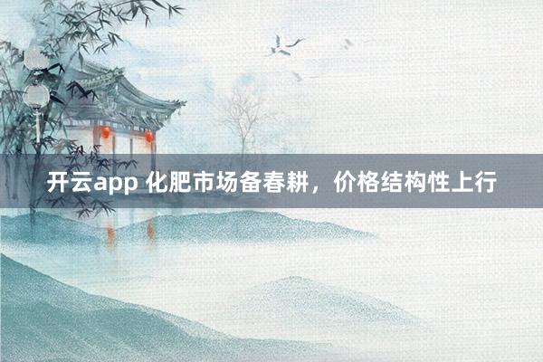 开云app 化肥市场备春耕，价格结构性上行
