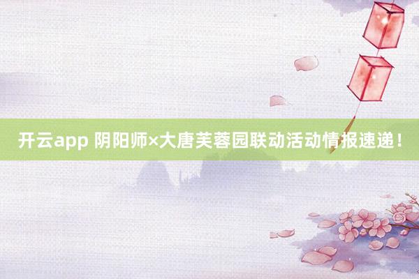 开云app 阴阳师×大唐芙蓉园联动活动情报速递！