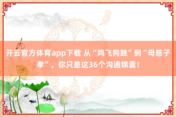开云官方体育app下载 从“鸡飞狗跳”到“母慈子孝”，你只差这36个沟通锦囊！