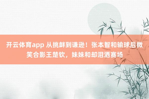 开云体育app 从挑衅到谦逊！张本智和输球后微笑合影王楚钦，妹妹和却泪洒赛场