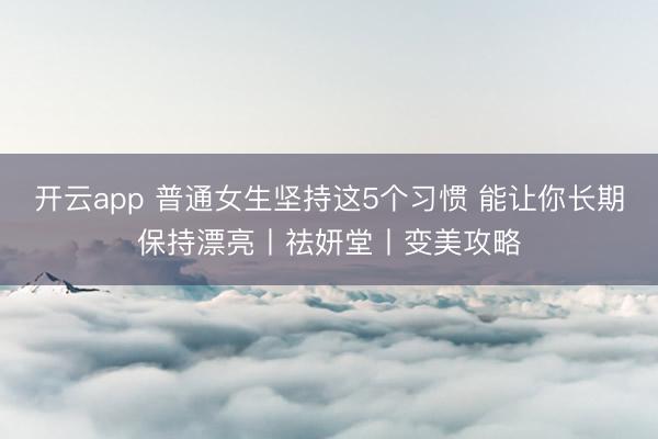 开云app 普通女生坚持这5个习惯 能让你长期保持漂亮丨祛妍堂丨变美攻略