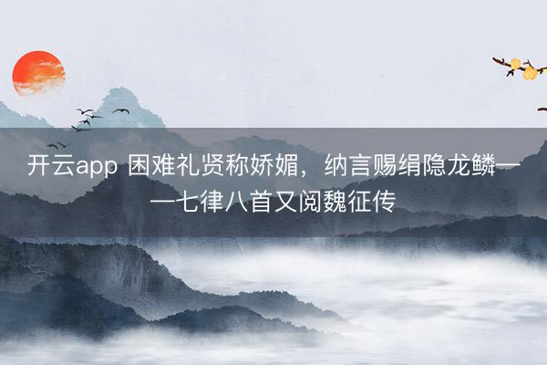 开云app 困难礼贤称娇媚，纳言赐绢隐龙鳞——七律八首又阅魏征传