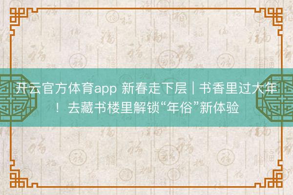 开云官方体育app 新春走下层 | 书香里过大年!去藏书楼里解锁“年俗”新体验