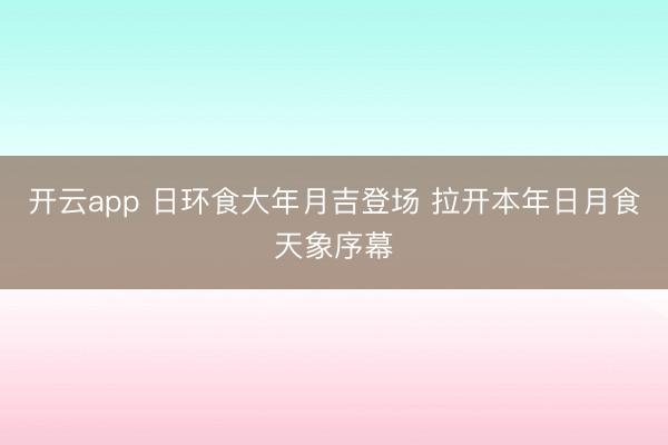 开云app 日环食大年月吉登场 拉开本年日月食天象序幕