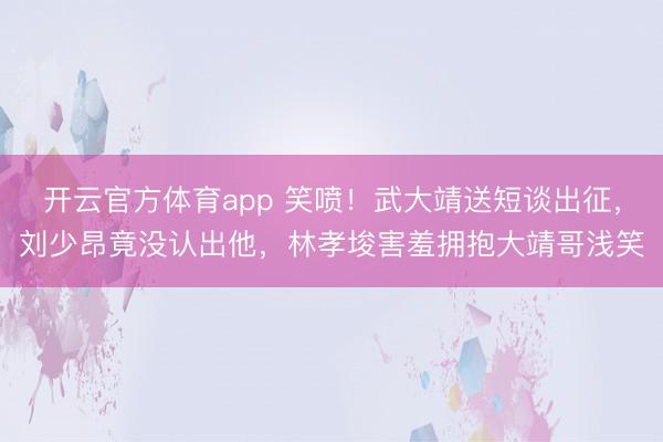 开云官方体育app 笑喷！武大靖送短谈出征，刘少昂竟没认出他，林孝埈害羞拥抱大靖哥浅笑