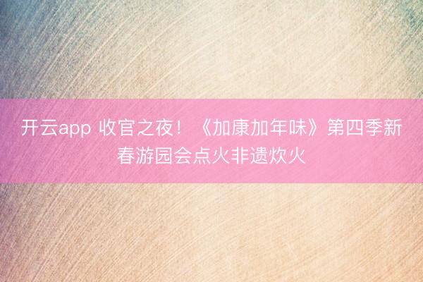 开云app 收官之夜!《加康加年味》第四季新春游园会点火非遗炊火