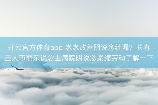 开云官方体育app 念念改善阴说念纰漏？长春王人市丽东说念主病院阴说念紧缩劳动了解一下