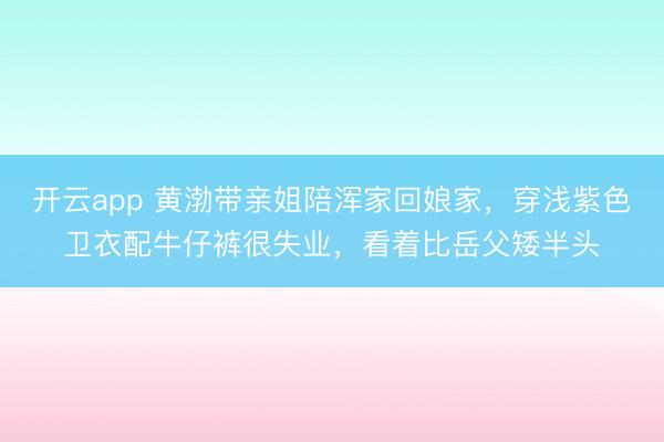 开云app 黄渤带亲姐陪浑家回娘家,穿浅紫色卫衣配牛仔裤很失业,看着比岳父矮半头