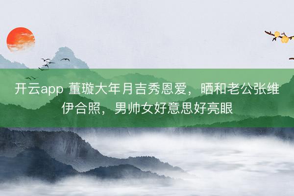 开云app 董璇大年月吉秀恩爱，晒和老公张维伊合照，<a href=