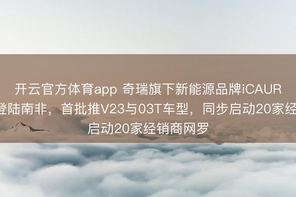 开云官方体育app 奇瑞旗下新能源品牌iCAUR将于5月登陆南非,首批推V23与03T车型,同步启动20家经销商网罗