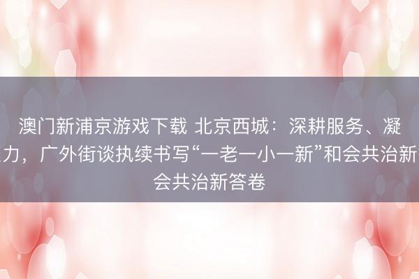 澳门新浦京游戏下载 北京西城：深耕服务、凝心聚力，广外街谈执续书写“一老一小一新”和会共治新答卷