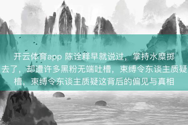 开云体育app 陈诠释早就说过，掌持水糜掷失手艺的小队员多了去了，却遭许多黑粉无端吐槽，束缚令东谈主质疑这背后的偏见与真相