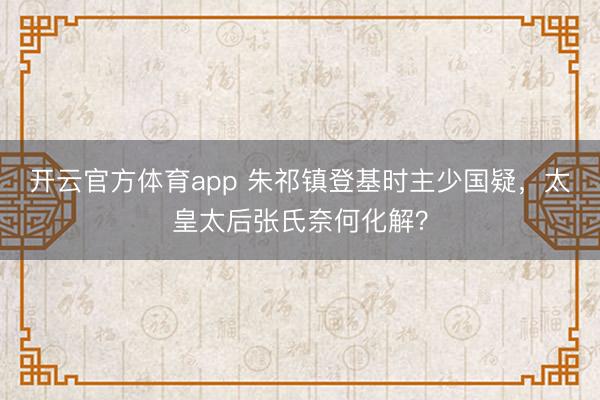 开云官方体育app 朱祁镇登基时主少国疑,太皇太后张氏奈何化解?