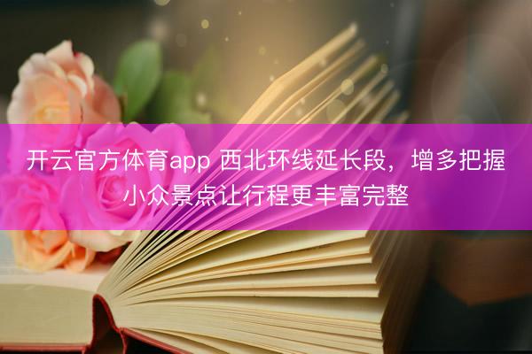 开云官方体育app 西北环线延长段，增多把握小众景点让行程更丰富完整